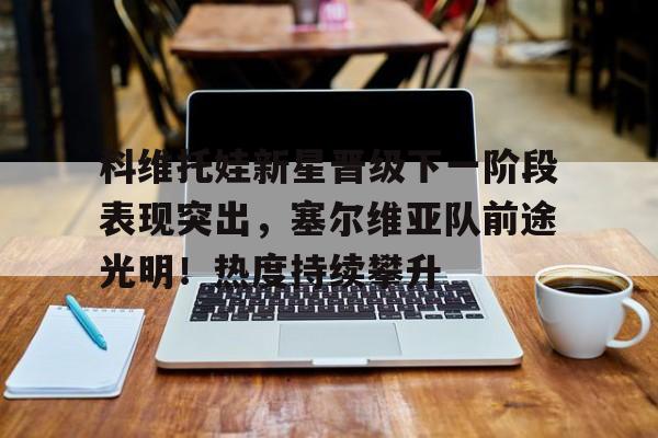 九游会平台- 科维托娃新星晋级下一阶段表现突出，塞尔维亚队前途光明！热度持续攀升