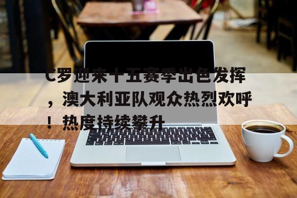 九游会登录入口-包含C罗迎来十五赛季出色发挥，澳大利亚队观众热烈欢呼！热度持续攀升的词条