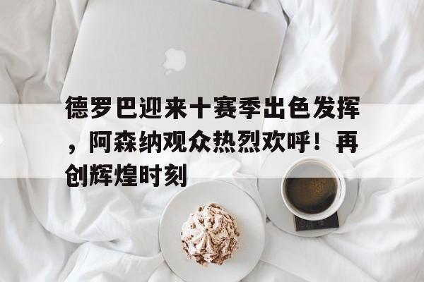 J9九游会官方网站-德罗巴迎来十赛季出色发挥，阿森纳观众热烈欢呼！再创辉煌时刻的简单介绍