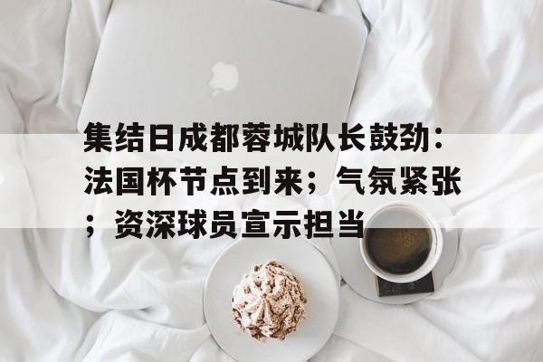 J9九游会官方网站-集结日成都蓉城队长鼓劲：法国杯节点到来；气氛紧张；资深球员宣示担当(日本原版中国杂技队)
