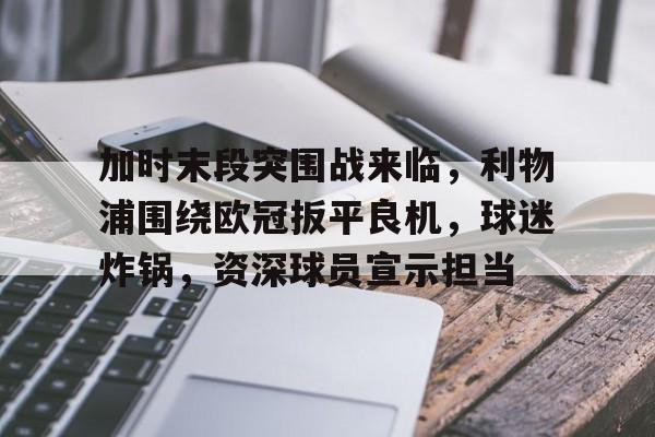 J9九游会官方网站-包含加时末段突围战来临，利物浦围绕欧冠扳平良机，球迷炸锅，资深球员宣示担当的词条
