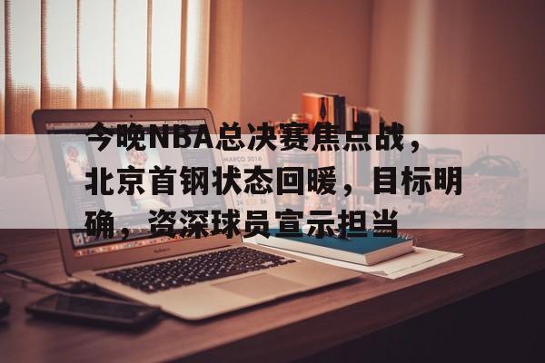 九游会-今晚NBA总决赛焦点战，北京首钢状态回暖，目标明确，资深球员宣示担当的简单介绍